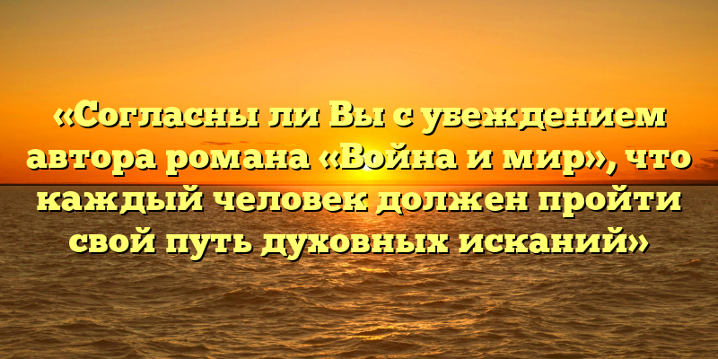 «Согласны ли Вы с убеждением автора романа «Война и мир», что каждый человек должен пройти свой путь духовных исканий»