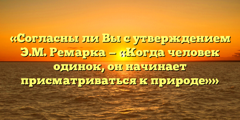 «Согласны ли Вы с утверждением Э.М. Ремарка — «Когда человек одинок, он начинает присматриваться к природе»»
