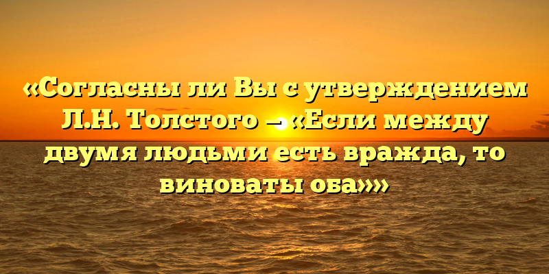 «Согласны ли Вы с утверждением Л.Н. Толстого — «Если между двумя людьми есть вражда, то виноваты оба»»