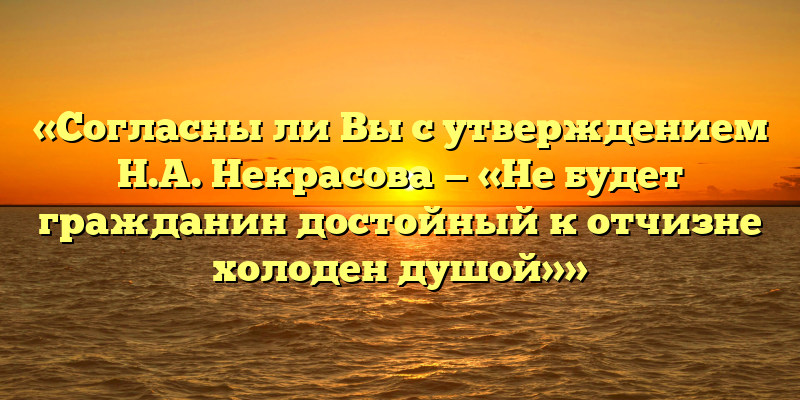 «Согласны ли Вы с утверждением Н.А. Некрасова — «Не будет гражданин достойный к отчизне холоден душой»»