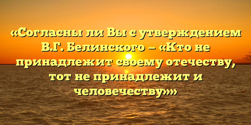 «Согласны ли Вы с утверждением В.Г. Белинского — «Кто не принадлежит своему отечеству, тот не принадлежит и человечеству»»