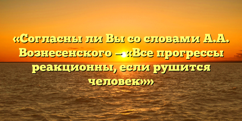 «Согласны ли Вы со словами А.А. Вознесенского — «Все прогрессы реакционны, если рушится человек»»