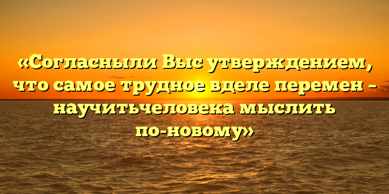 «Согласныли Выс утверждением, что самое трудное вделе перемен – научитьчеловека мыслить по-новому»