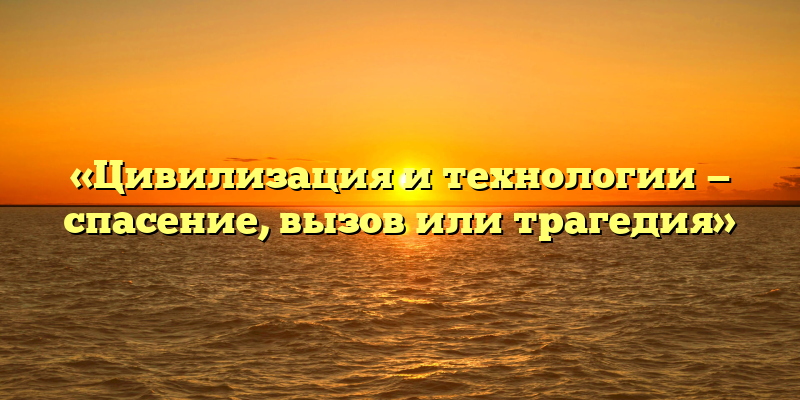 «Цивилизация и технологии — спасение, вызов или трагедия»
