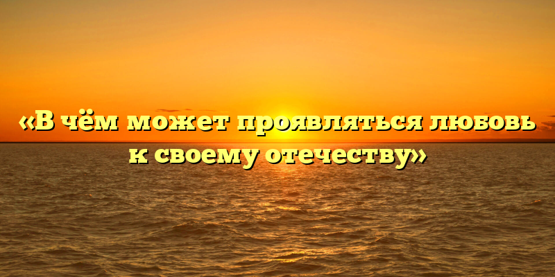 «В чём может проявляться любовь к своему отечеству»