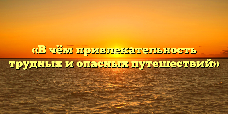 «В чём привлекательность трудных и опасных путешествий»