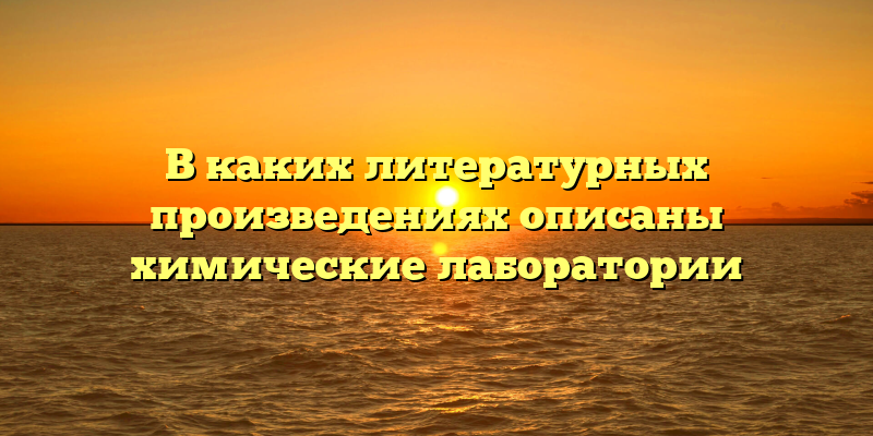 В каких литературных произведениях описаны химические лаборатории
