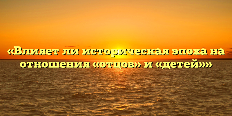 «Влияет ли историческая эпоха на отношения «отцов» и «детей»»