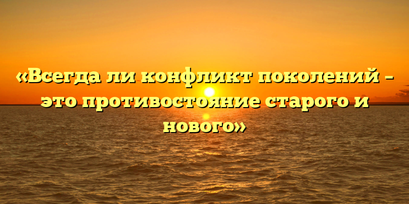 «Всегда ли конфликт поколений – это противостояние старого и нового»