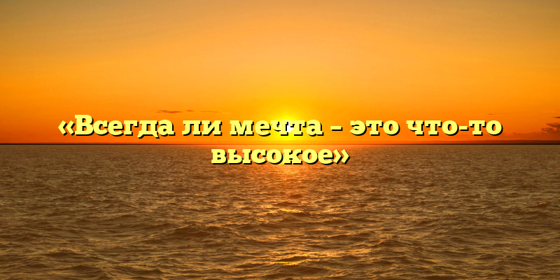 «Всегда ли мечта – это что-то высокое»