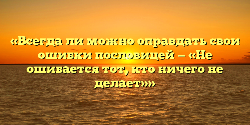 «Всегда ли можно оправдать свои ошибки пословицей — «Не ошибается тот, кто ничего не делает»»