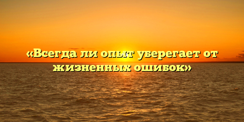 «Всегда ли опыт уберегает от жизненных ошибок»