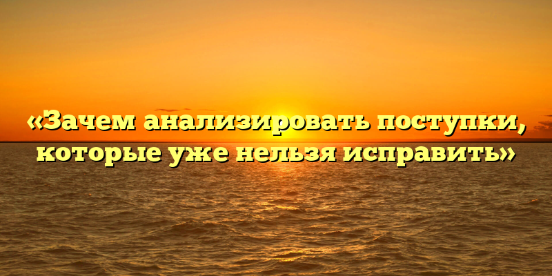 «Зачем анализировать поступки, которые уже нельзя исправить»