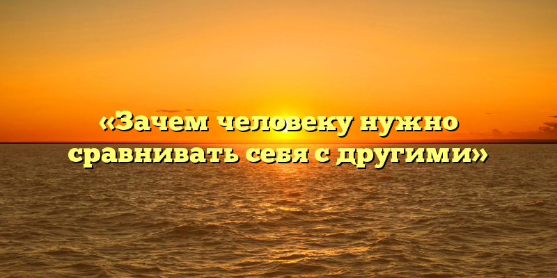 «Зачем человеку нужно сравнивать себя с другими»
