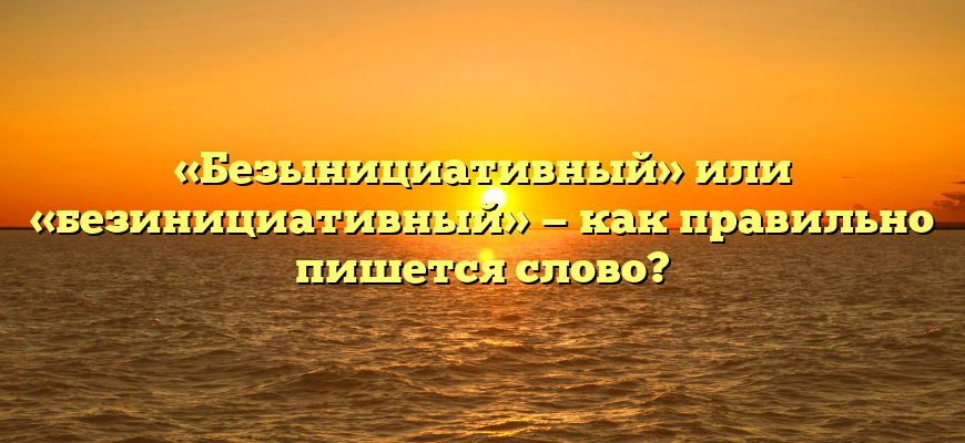 «Безынициативный» или «безинициативный» — как правильно пишется слово?