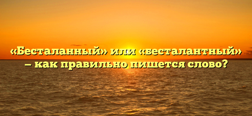 «Бесталанный» или «бесталантный» — как правильно пишется слово?