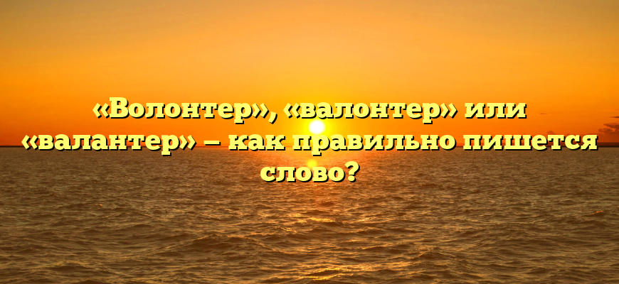 «Волонтер», «валонтер» или «валантер» — как правильно пишется слово?