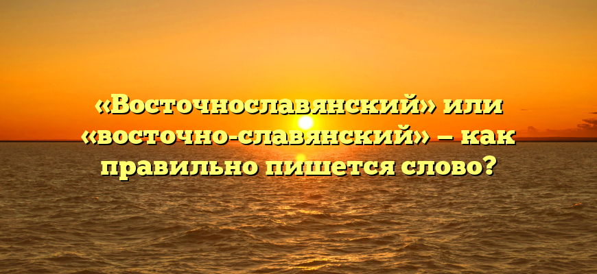 «Восточнославянский» или «восточно-славянский» — как правильно пишется слово?