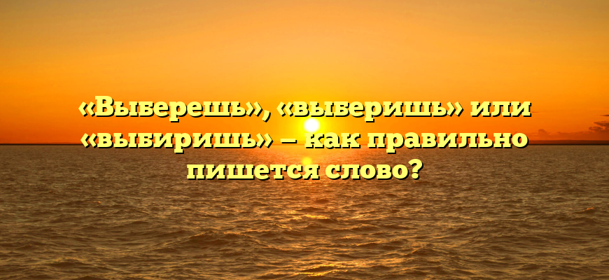 «Выберешь», «выберишь» или «выбиришь» — как правильно пишется слово?