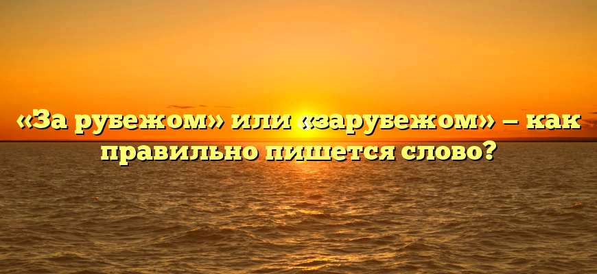 «За рубежом» или «зарубежом» — как правильно пишется слово?