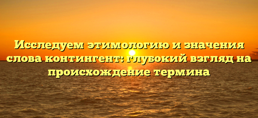 Исследуем этимологию и значения слова контингент: глубокий взгляд на происхождение термина