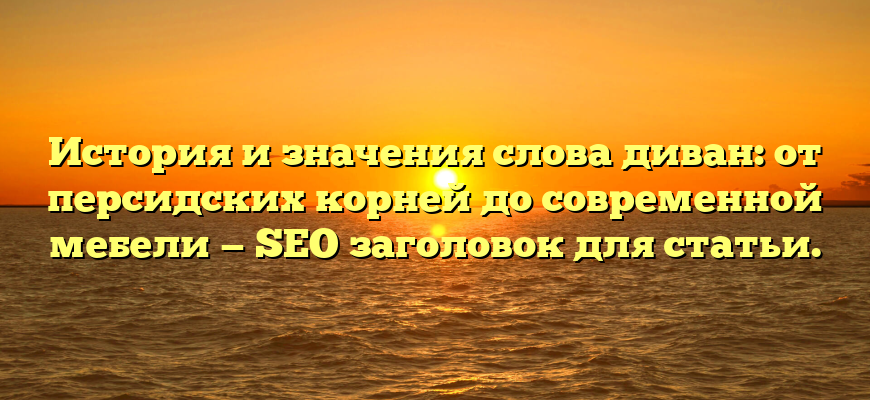 История и значения слова диван: от персидских корней до современной мебели — SEO заголовок для статьи.