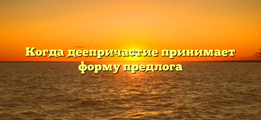 Когда деепричастие принимает форму предлога