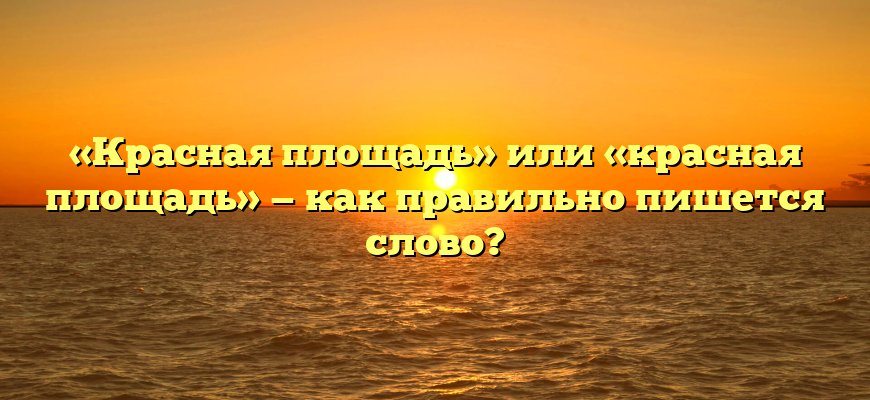 «Красная площадь» или «красная площадь» — как правильно пишется слово?