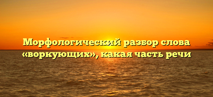 Морфологический разбор слова «воркующих», какая часть речи