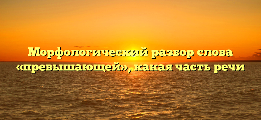 Морфологический разбор слова «превышающей», какая часть речи
