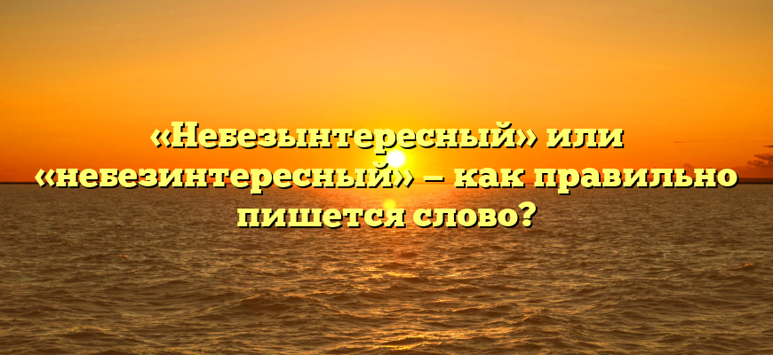 «Небезынтересный» или «небезинтересный» — как правильно пишется слово?