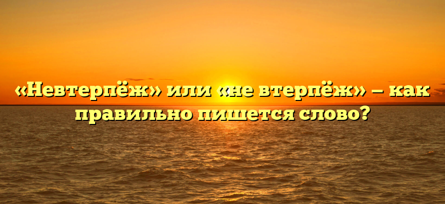 «Невтерпёж» или «не втерпёж» — как правильно пишется слово?