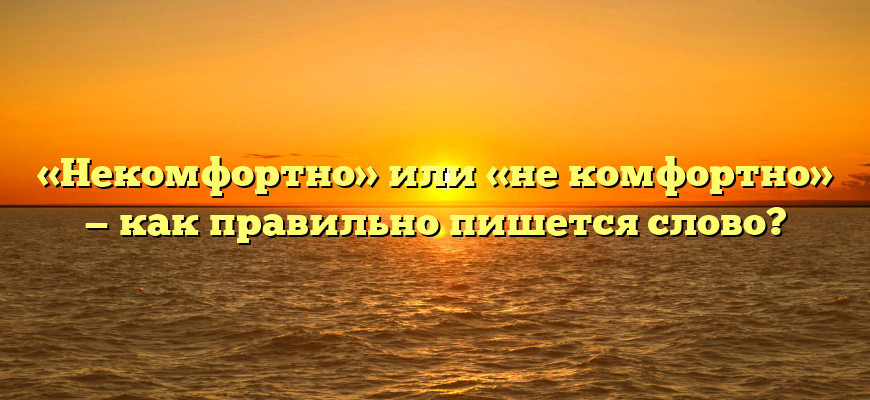 «Некомфортно» или «не комфортно» — как правильно пишется слово?