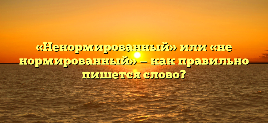 «Ненормированный» или «не нормированный» — как правильно пишется слово?