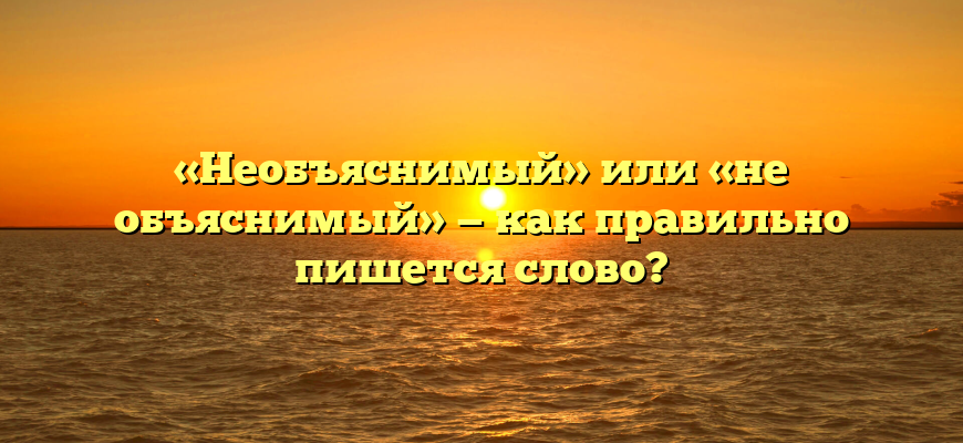 «Необъяснимый» или «не объяснимый» — как правильно пишется слово?