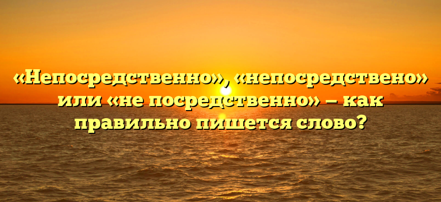 «Непосредственно», «непосредствено» или «не посредственно» — как правильно пишется слово?