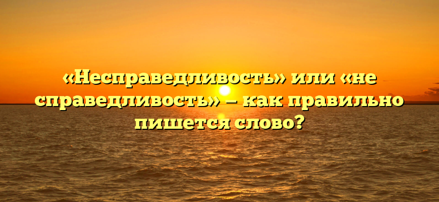 «Несправедливость» или «не справедливость» — как правильно пишется слово?