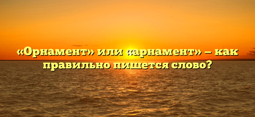 «Орнамент» или «арнамент» — как правильно пишется слово?