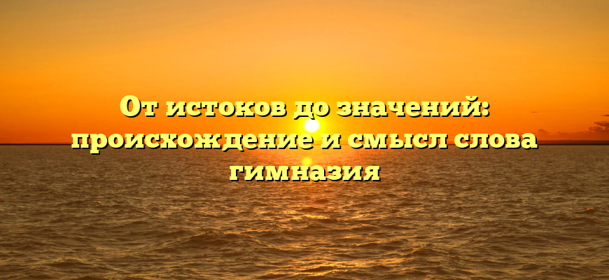 От истоков до значений: происхождение и смысл слова гимназия