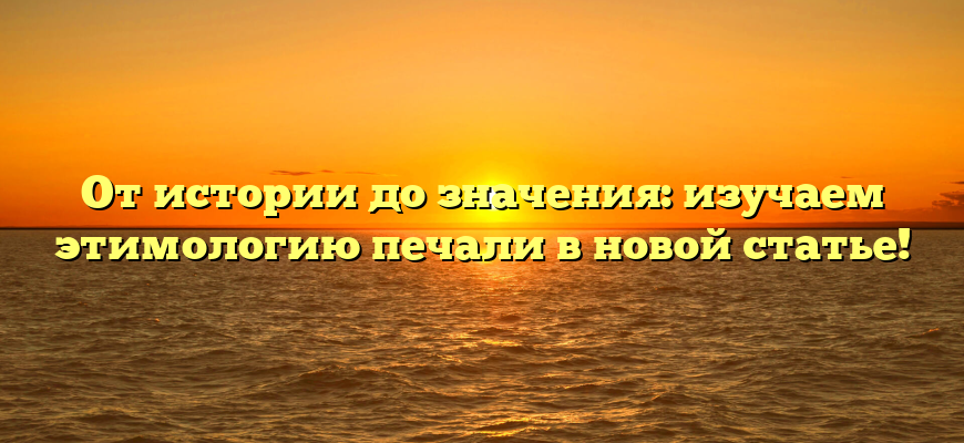 От истории до значения: изучаем этимологию печали в новой статье!