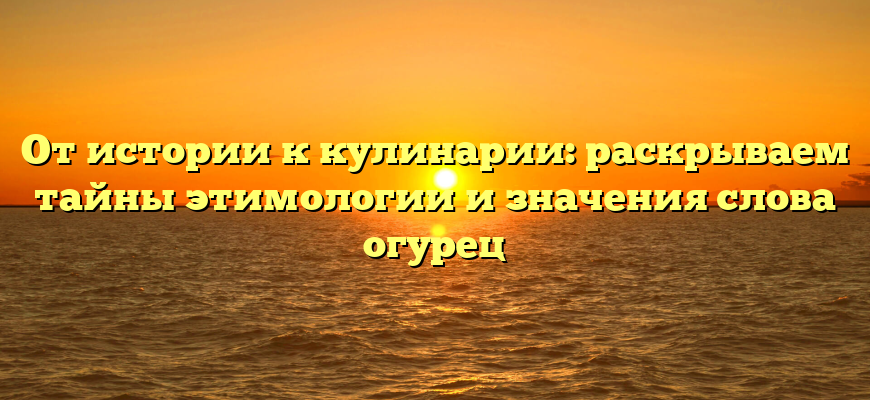 От истории к кулинарии: раскрываем тайны этимологии и значения слова огурец