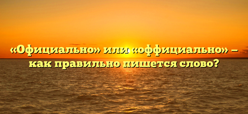«Официально» или «оффициально» — как правильно пишется слово?