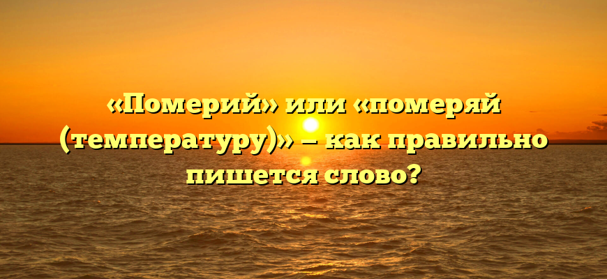 «Померий» или «померяй (температуру)» — как правильно пишется слово?