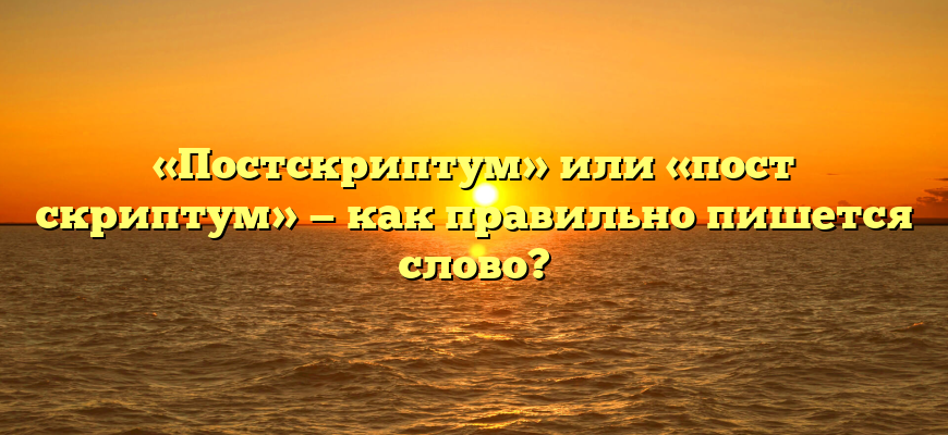 «Постскриптум» или «пост скриптум» — как правильно пишется слово?