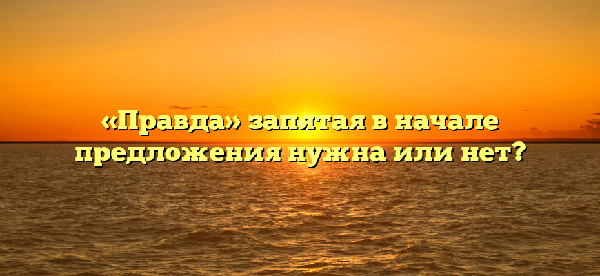 «Правда» запятая в начале предложения нужна или нет?