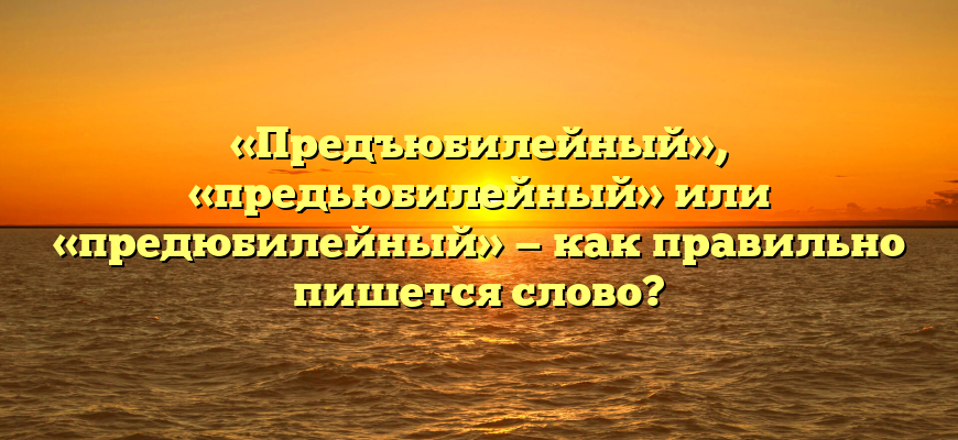 «Предъюбилейный», «предьюбилейный» или «предюбилейный» — как правильно пишется слово?