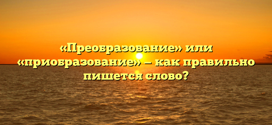 «Преобразование» или «приобразование» — как правильно пишется слово?