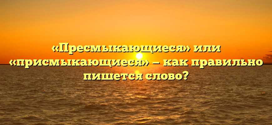 «Пресмыкающиеся» или «присмыкающиеся» — как правильно пишется слово?