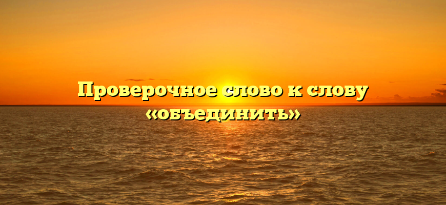Проверочное слово к слову «объединить»