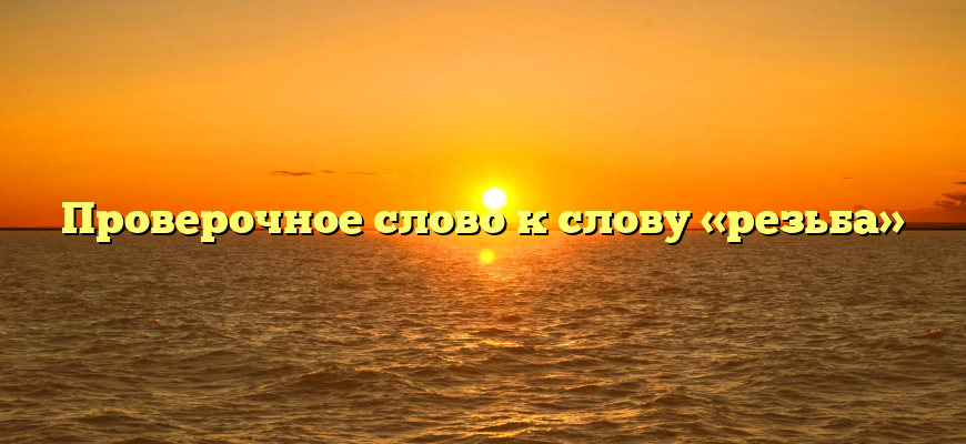 Проверочное слово к слову «резьба»